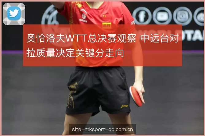 奥恰洛夫WTT总决赛观察 中远台对拉质量决定关键分走向 奥恰洛夫WTT总决赛观察 中远台对拉质量决定关键分走向